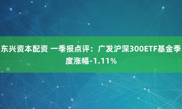东兴资本配资 一季报点评：广发沪深300ETF基金季度涨幅-1.11%