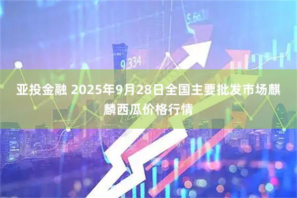 亚投金融 2025年9月28日全国主要批发市场麒麟西瓜价格行情