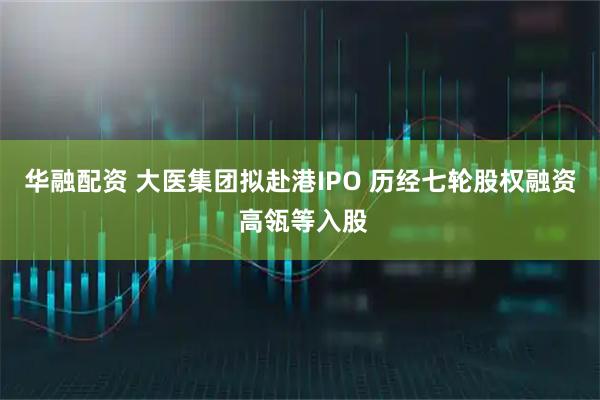 华融配资 大医集团拟赴港IPO 历经七轮股权融资 高瓴等入股