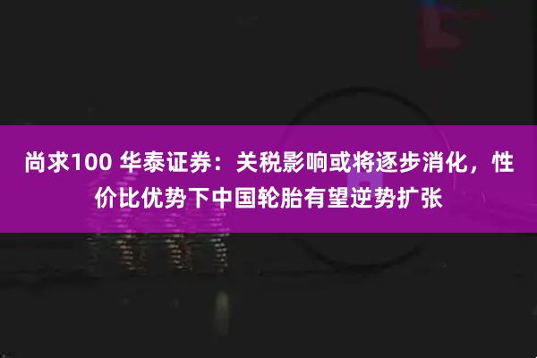 尚求100 华泰证券：关税影响或将逐步消化，性价比优势下中国轮胎有望逆势扩张