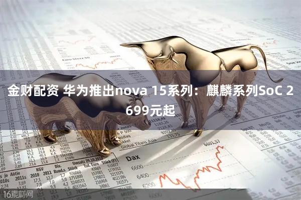 金财配资 华为推出nova 15系列：麒麟系列SoC 2699元起