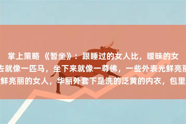 掌上策略 《暂坐》：跟睡过的女人比，暧昧的女人更有感觉，女人趴下去就像一匹马，坐下来就像一尊佛，一些外表光鲜亮丽的女人，华丽外套下是洗的泛黄的内衣，包里都是揉成团的卫生纸