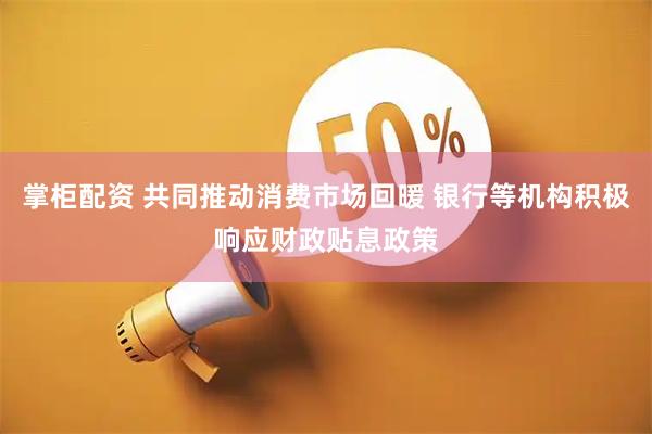 掌柜配资 共同推动消费市场回暖 银行等机构积极响应财政贴息政策