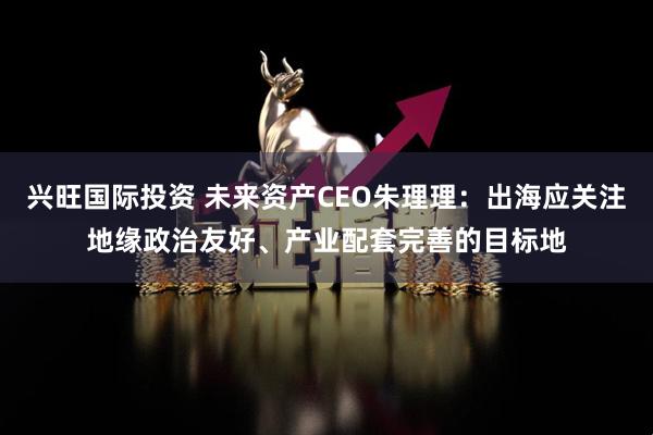 兴旺国际投资 未来资产CEO朱理理：出海应关注地缘政治友好、产业配套完善的目标地