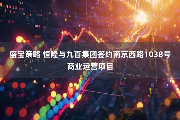 盛宝策略 恒隆与九百集团签约南京西路1038号商业运营项目