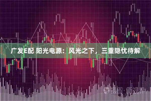 广发E配 阳光电源：风光之下，三重隐忧待解