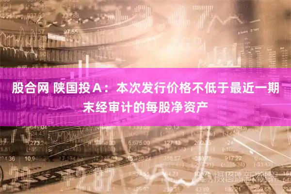股合网 陕国投Ａ：本次发行价格不低于最近一期末经审计的每股净资产