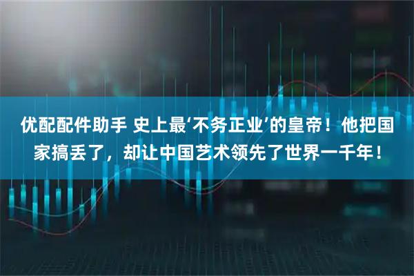 优配配件助手 史上最‘不务正业’的皇帝！他把国家搞丢了，却让中国艺术领先了世界一千年！
